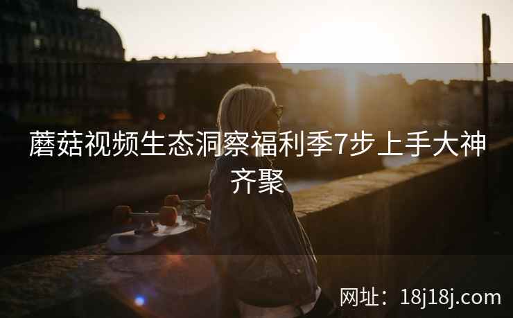 蘑菇视频生态洞察福利季7步上手大神齐聚