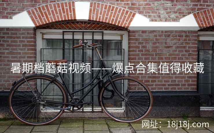 暑期档蘑菇视频——爆点合集值得收藏