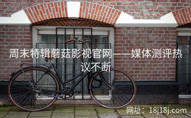 周末特辑蘑菇影视官网——媒体测评热议不断