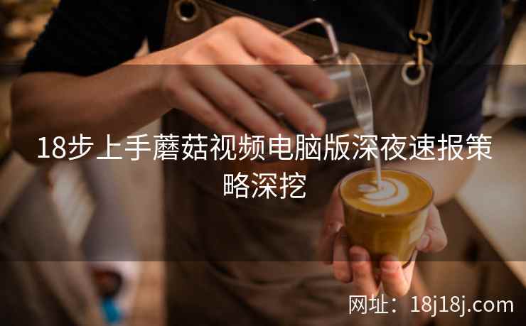 18步上手蘑菇视频电脑版深夜速报策略深挖