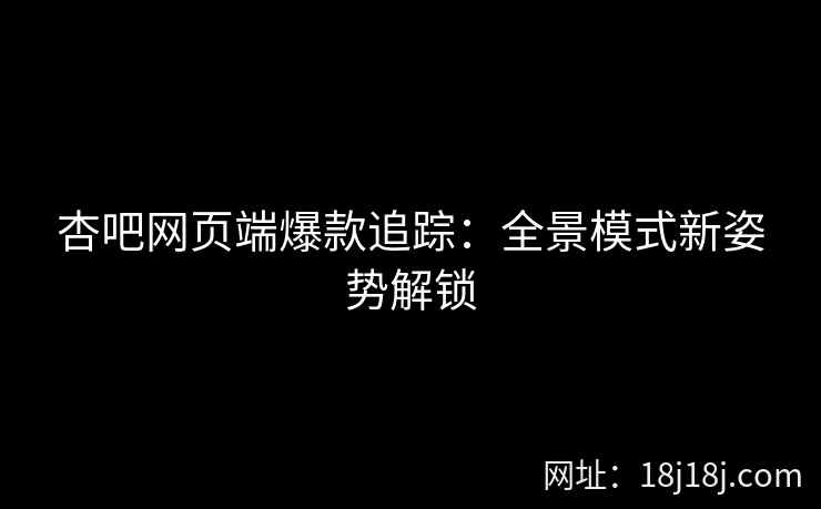 杏吧网页端爆款追踪：全景模式新姿势解锁