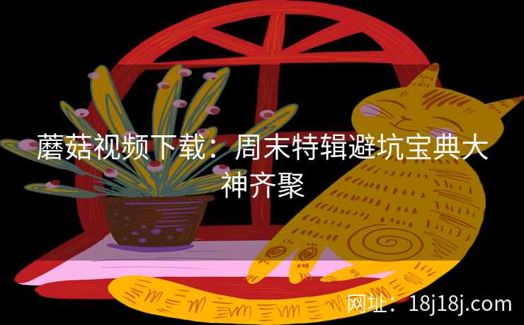 蘑菇视频下载：周末特辑避坑宝典大神齐聚  第1张