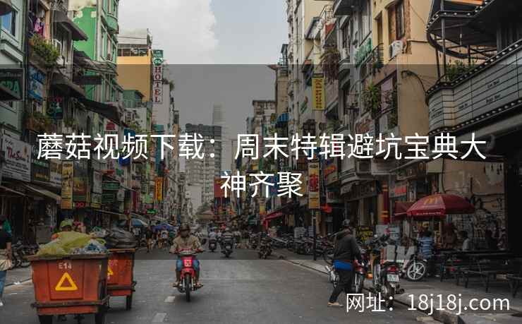 蘑菇视频下载：周末特辑避坑宝典大神齐聚  第2张