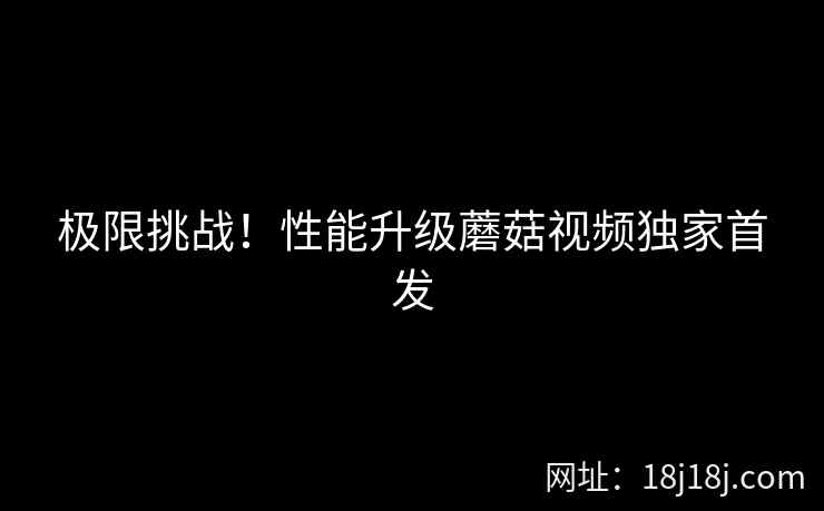 极限挑战！性能升级蘑菇视频独家首发  第1张