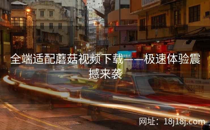 全端适配蘑菇视频下载——极速体验震撼来袭
