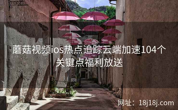 蘑菇视频ios热点追踪云端加速104个关键点福利放送