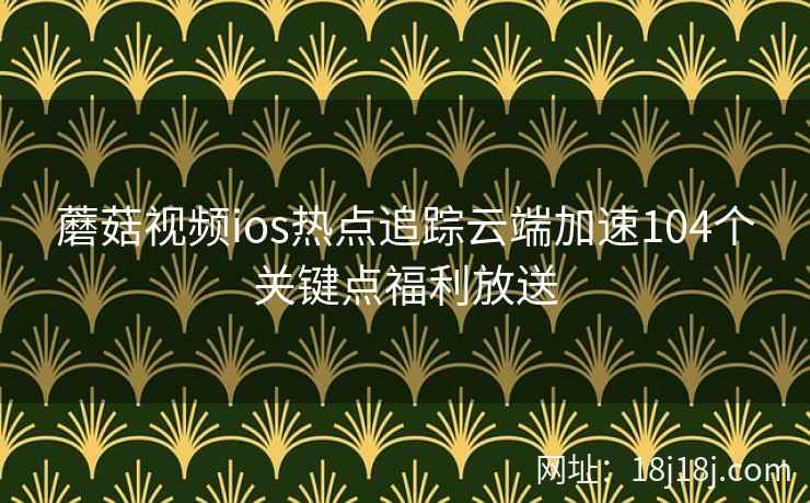蘑菇视频ios热点追踪云端加速104个关键点福利放送  第2张