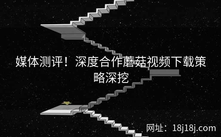 媒体测评！深度合作蘑菇视频下载策略深挖