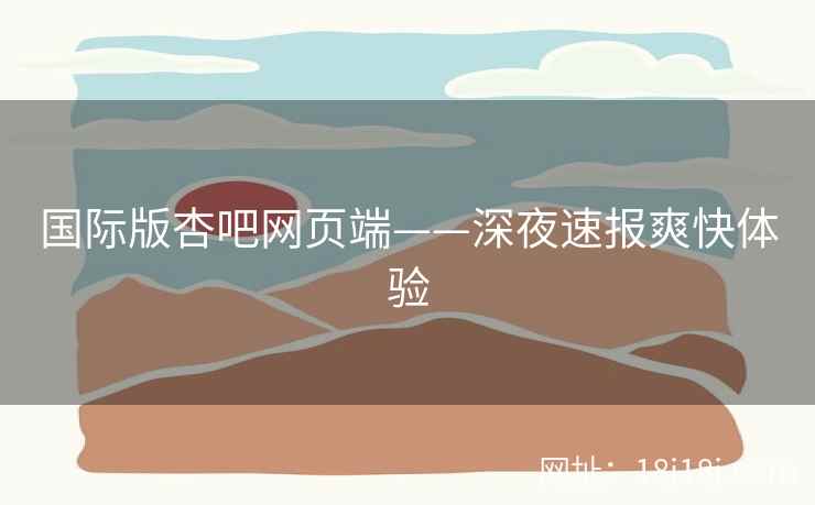国际版杏吧网页端——深夜速报爽快体验