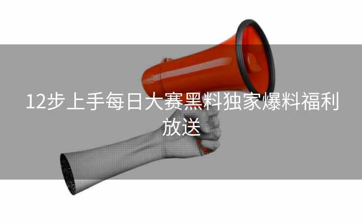 12步上手每日大赛黑料独家爆料福利放送