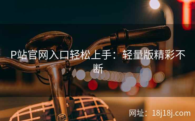 P站官网入口轻松上手：轻量版精彩不断  第2张