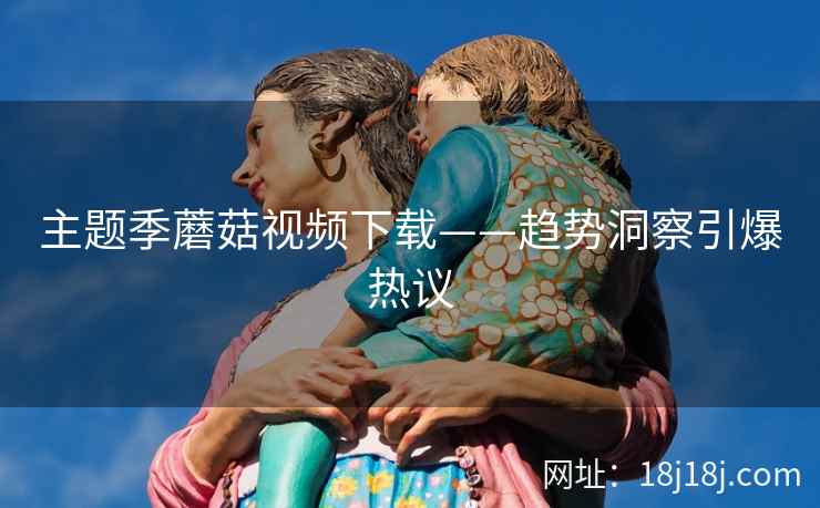 主题季蘑菇视频下载——趋势洞察引爆热议